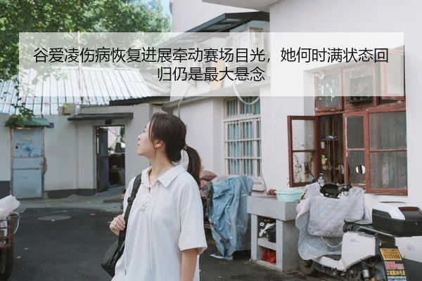 谷爱凌伤病恢复进展牵动赛场目光，她何时满状态回归仍是最大悬念