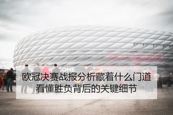 欧冠决赛战报分析藏着什么门道 看懂胜负背后的关键细节