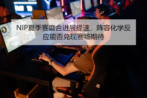 NIP夏季赛磨合进展提速，阵容化学反应能否兑现赛场期待