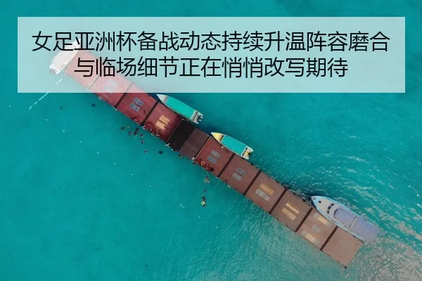女足亚洲杯备战动态持续升温阵容磨合与临场细节正在悄悄改写期待